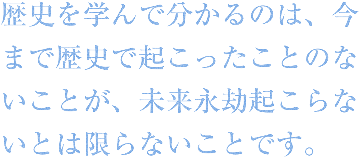 歴史を学んで分かるのは、今まで歴史で起こったことのないことが、未来永劫起こらないとは限らないことです。