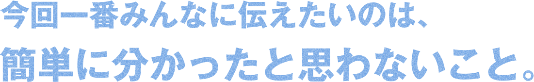 今回一番みんなに伝えたいのは、簡単に分かったと思わないこと。